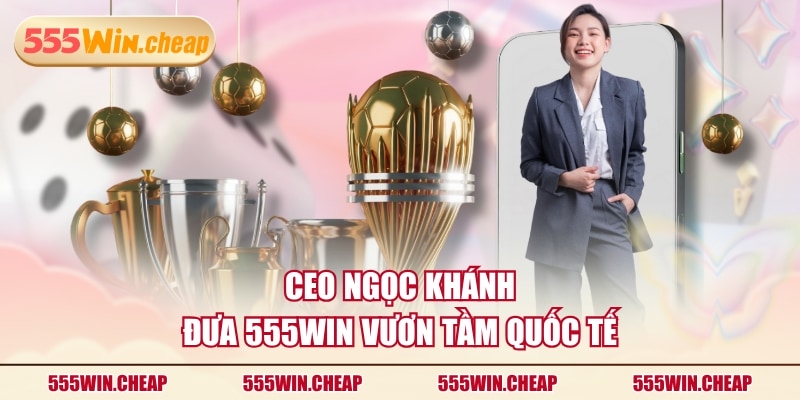 CEO Ngọc Khánh đưa 555WIN vươn tầm quốc tế